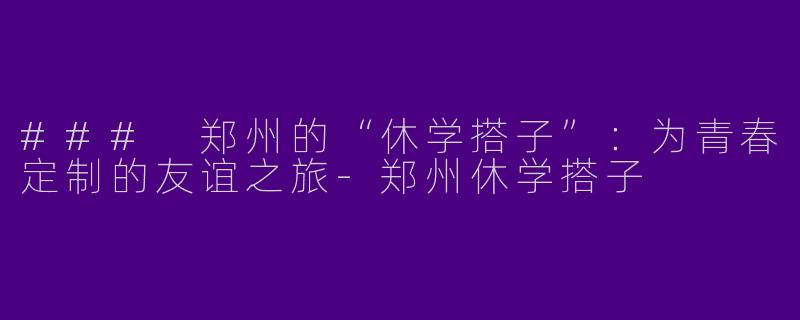 ### 郑州的“休学搭子”：为青春定制的友谊之旅-郑州休学搭子