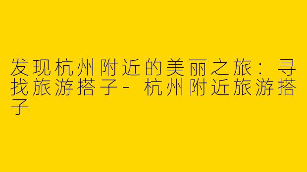 发现杭州附近的美丽之旅：寻找旅游搭子-杭州附近旅游搭子