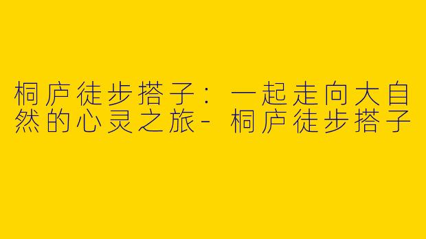 桐庐徒步搭子：一起走向大自然的心灵之旅-桐庐徒步搭子