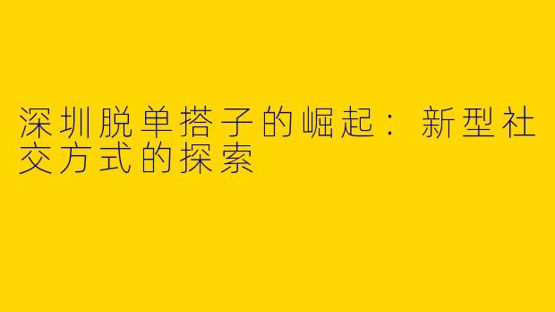 深圳脱单搭子的崛起：新型社交方式的探索