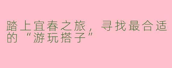 踏上宜春之旅，寻找最合适的“游玩搭子”