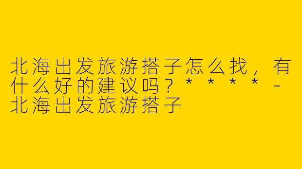 北海出发旅游搭子怎么找，有什么好的建议吗？****