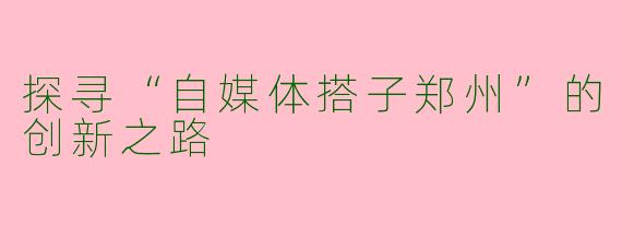 探寻“自媒体搭子郑州”的创新之路