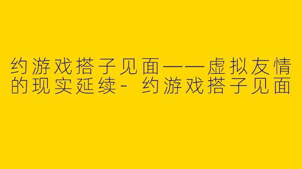 约游戏搭子见面——虚拟友情的现实延续-约游戏搭子见面