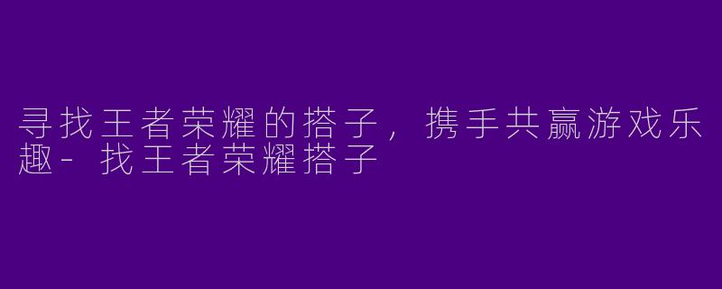 寻找王者荣耀的搭子，携手共赢游戏乐趣-找王者荣耀搭子