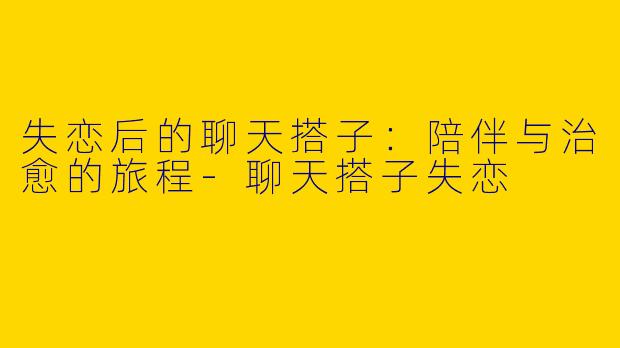 失恋后的聊天搭子：陪伴与治愈的旅程-聊天搭子失恋