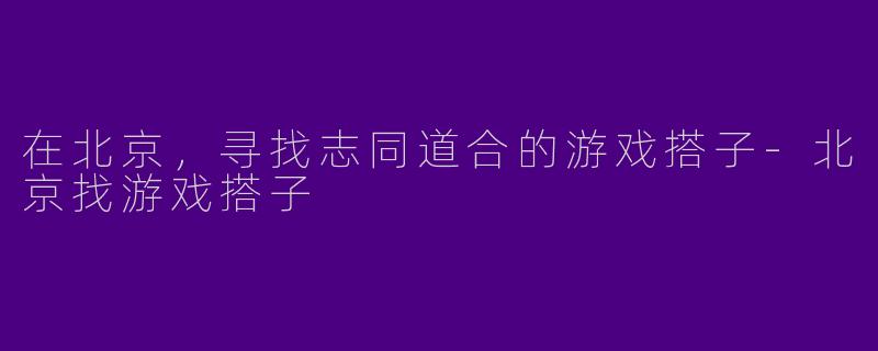 在北京，寻找志同道合的游戏搭子-北京找游戏搭子