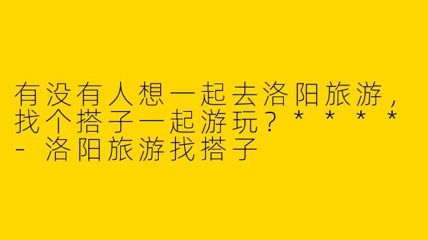有没有人想一起去洛阳旅游，找个搭子一起游玩？****