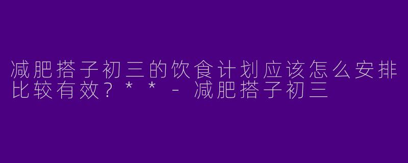 减肥搭子初三的饮食计划应该怎么安排比较有效？**