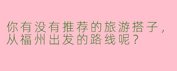 你有没有推荐的旅游搭子，从福州出发的路线呢？