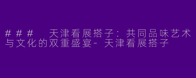 ### 天津看展搭子：共同品味艺术与文化的双重盛宴-天津看展搭子