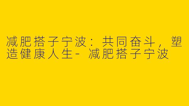 减肥搭子宁波：共同奋斗，塑造健康人生-减肥搭子宁波
