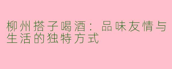 柳州搭子喝酒：品味友情与生活的独特方式