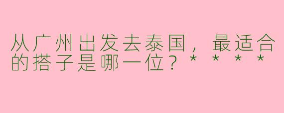 从广州出发去泰国，最适合的搭子是哪一位？****