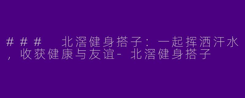 ### 北滘健身搭子：一起挥洒汗水，收获健康与友谊-北滘健身搭子
