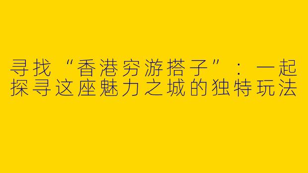 寻找“香港穷游搭子”：一起探寻这座魅力之城的独特玩法