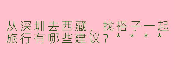 从深圳去西藏，找搭子一起旅行有哪些建议？****