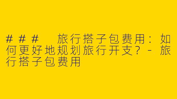 ### 旅行搭子包费用：如何更好地规划旅行开支？-旅行搭子包费用