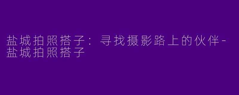 盐城拍照搭子：寻找摄影路上的伙伴-盐城拍照搭子