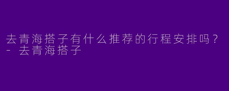 去青海搭子有什么推荐的行程安排吗?