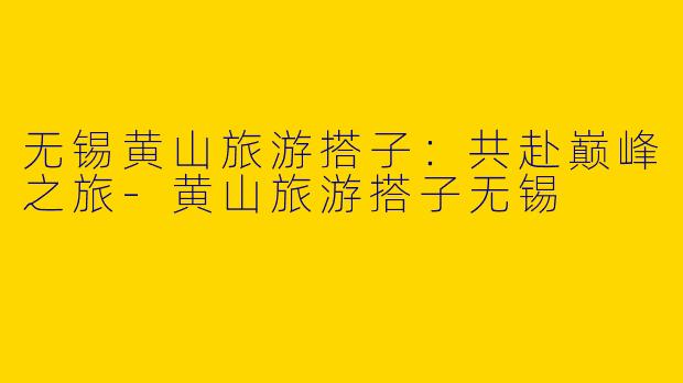 无锡黄山旅游搭子：共赴巅峰之旅-黄山旅游搭子无锡
