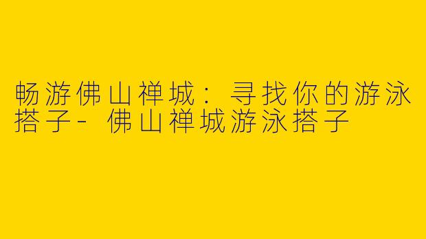 畅游佛山禅城：寻找你的游泳搭子-佛山禅城游泳搭子