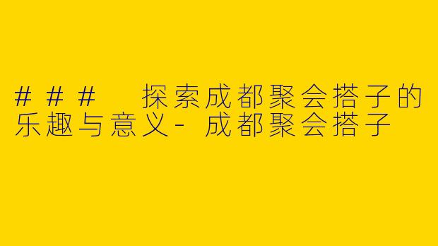 ### 探索成都聚会搭子的乐趣与意义-成都聚会搭子