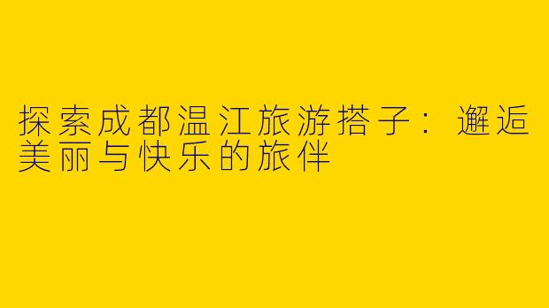 探索成都温江旅游搭子：邂逅美丽与快乐的旅伴