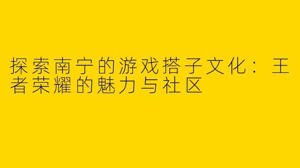 探索南宁的游戏搭子文化：王者荣耀的魅力与社区
