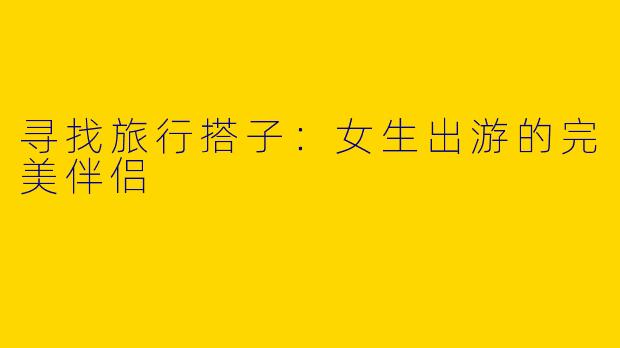 寻找旅行搭子:女生出游的完美伴侣
