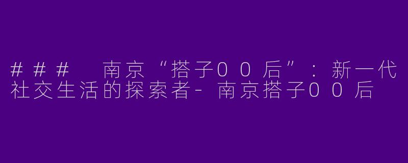 ### 南京“搭子00后”：新一代社交生活的探索者-南京搭子00后