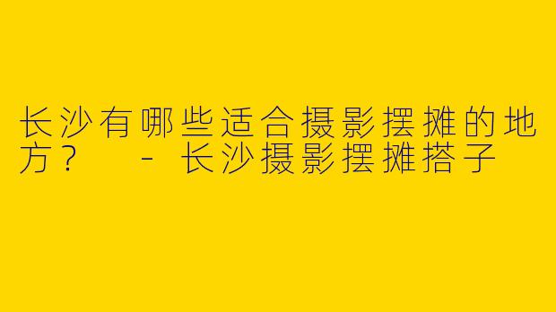 长沙有哪些适合摄影摆摊的地方?