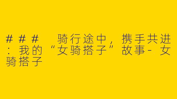 ### 骑行途中，携手共进：我的“女骑搭子”故事-女骑搭子