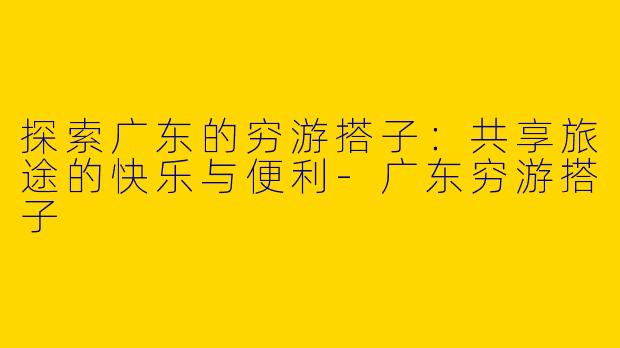 探索广东的穷游搭子:共享旅途的快乐与便利