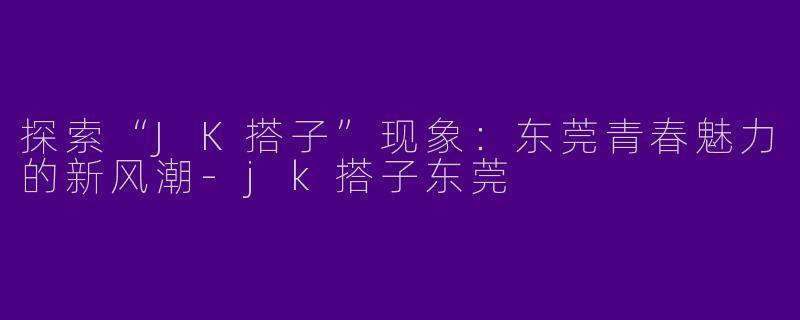 探索“JK搭子”现象：东莞青春魅力的新风潮-jk搭子东莞