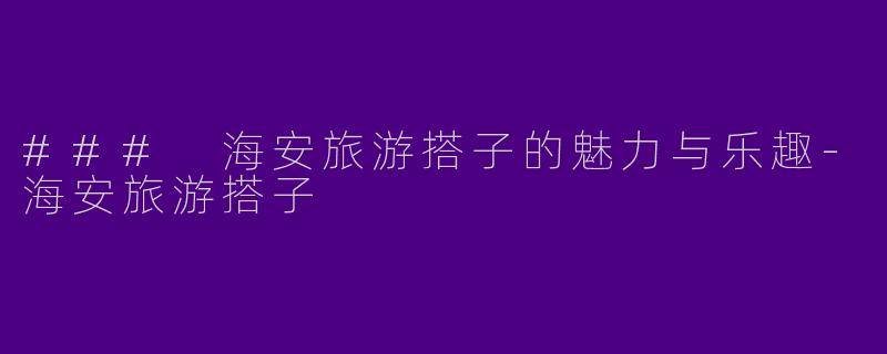 ### 海安旅游搭子的魅力与乐趣-海安旅游搭子