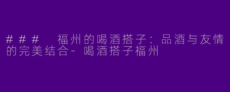 ### 福州的喝酒搭子：品酒与友情的完美结合-喝酒搭子福州