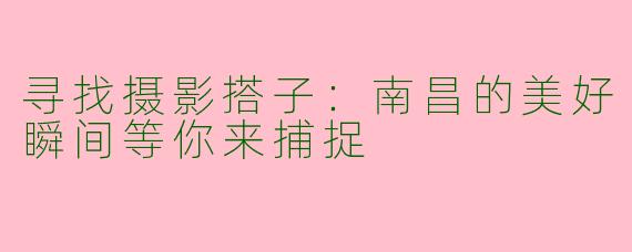 寻找摄影搭子：南昌的美好瞬间等你来捕捉