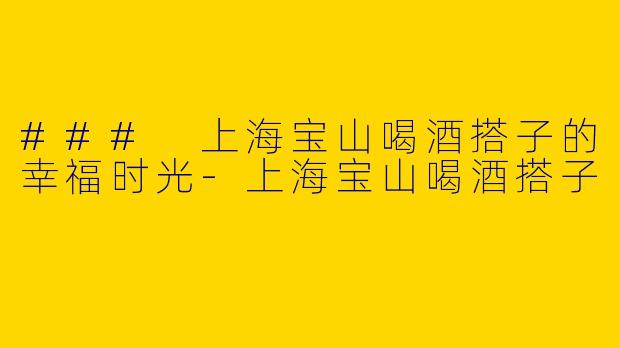 ### 上海宝山喝酒搭子的幸福时光-上海宝山喝酒搭子