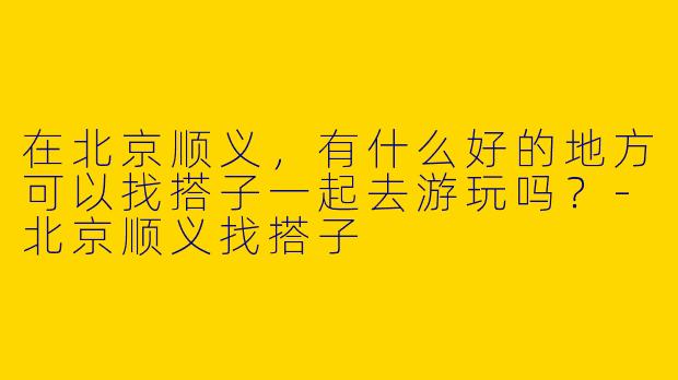 在北京顺义，有什么好的地方可以找搭子一起去游玩吗？