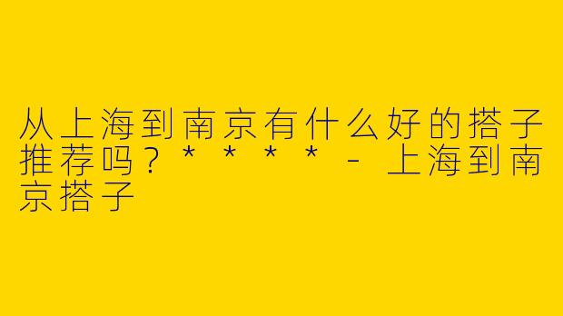 从上海到南京有什么好的搭子推荐吗？****