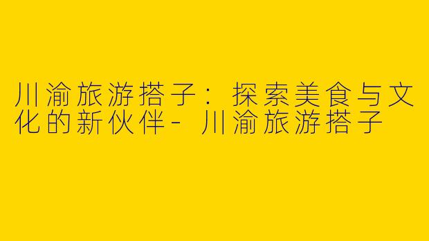 川渝旅游搭子：探索美食与文化的新伙伴