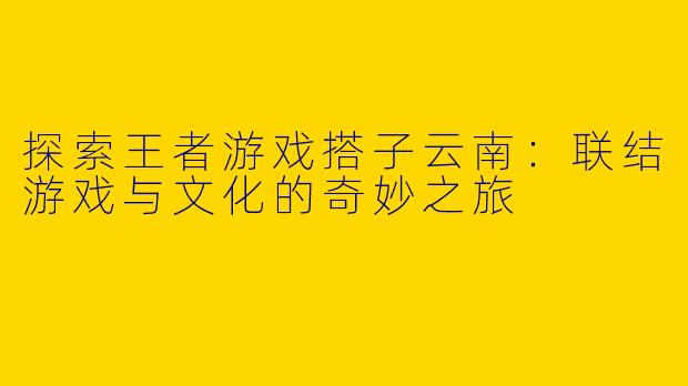 探索王者游戏搭子云南：联结游戏与文化的奇妙之旅
