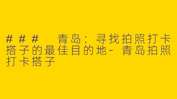### 青岛：寻找拍照打卡搭子的最佳目的地-青岛拍照打卡搭子