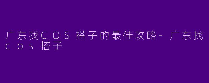 广东找COS搭子的最佳攻略-广东找cos搭子