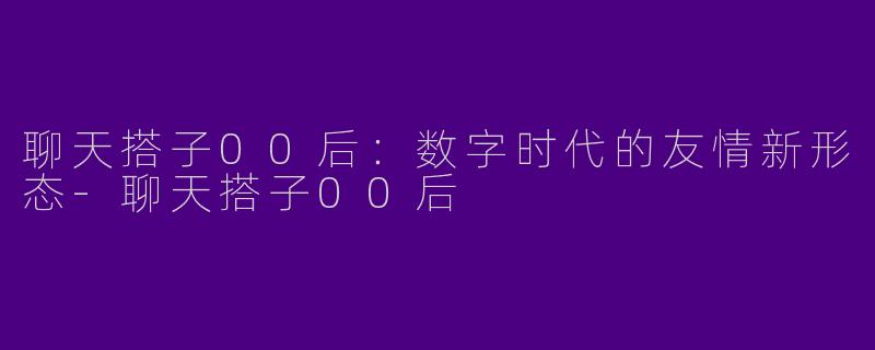 聊天搭子00后：数字时代的友情新形态-聊天搭子00后