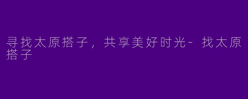 寻找太原搭子，共享美好时光-找太原搭子