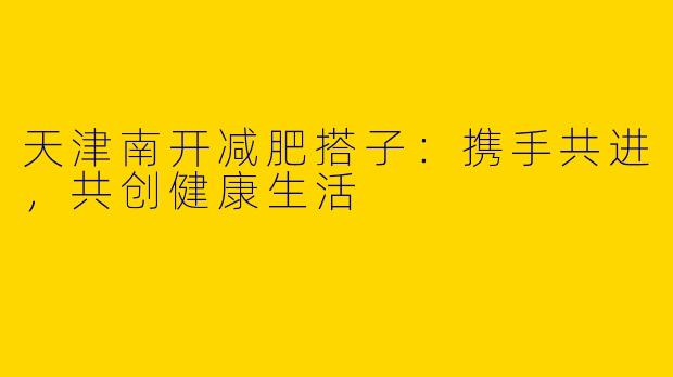 天津南开减肥搭子：携手共进，共创健康生活