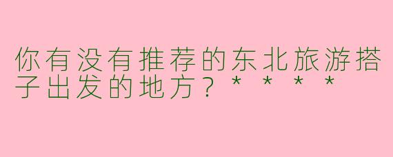 你有没有推荐的东北旅游搭子出发的地方？****