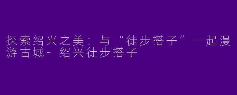 探索绍兴之美：与“徒步搭子”一起漫游古城